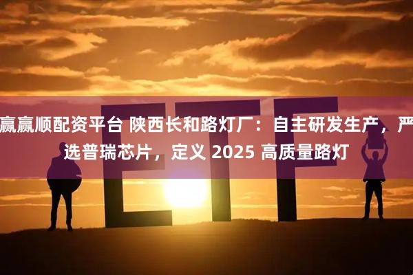 赢赢顺配资平台 陕西长和路灯厂：自主研发生产，严选普瑞芯片，定义 2025 高质量路灯