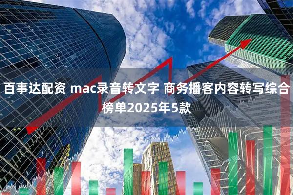 百事达配资 mac录音转文字 商务播客内容转写综合榜单2025年5款