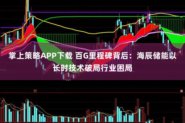 掌上策略APP下载 百G里程碑背后：海辰储能以长时技术破局行业困局
