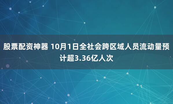 股票配资神器 10月1日全社会跨区域人员流动量预计超3.36亿人次