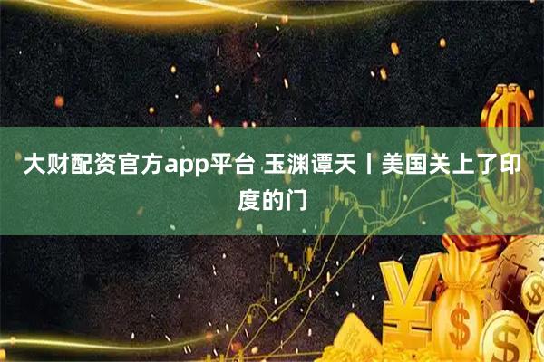 大财配资官方app平台 玉渊谭天丨美国关上了印度的门