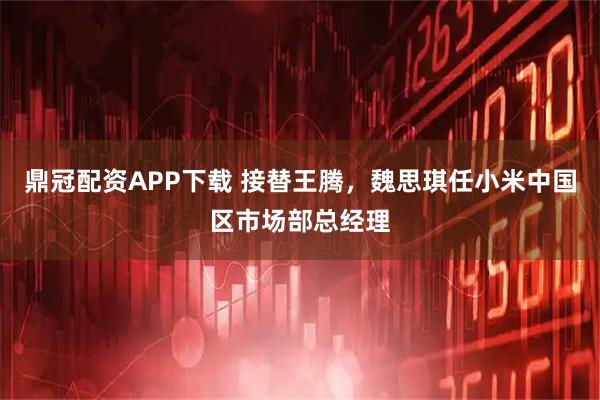 鼎冠配资APP下载 接替王腾，魏思琪任小米中国区市场部总经理