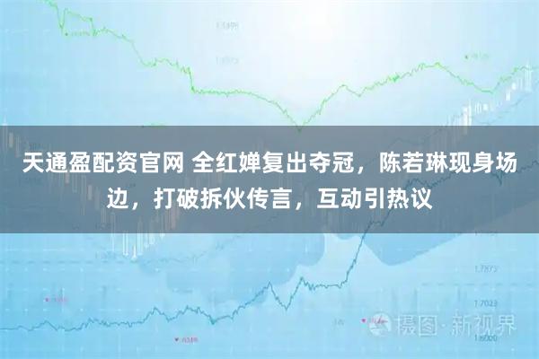 天通盈配资官网 全红婵复出夺冠，陈若琳现身场边，打破拆伙传言，互动引热议