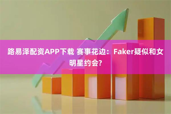 路易泽配资APP下载 赛事花边：Faker疑似和女明星约会?