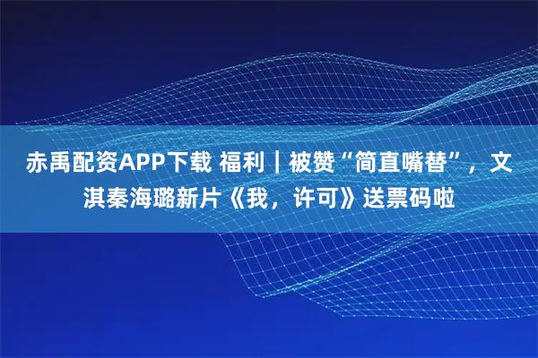 赤禹配资APP下载 福利｜被赞“简直嘴替”，文淇秦海璐新片《我，许可》送票码啦