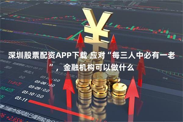 深圳股票配资APP下载 应对“每三人中必有一老”，金融机构可以做什么