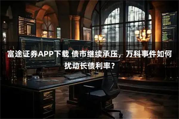 富途证券APP下载 债市继续承压，万科事件如何扰动长债利率？