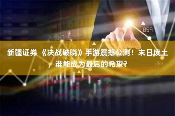 新疆证券 《决战破晓》手游震撼公测！末日废土，谁能成为最后的希望？