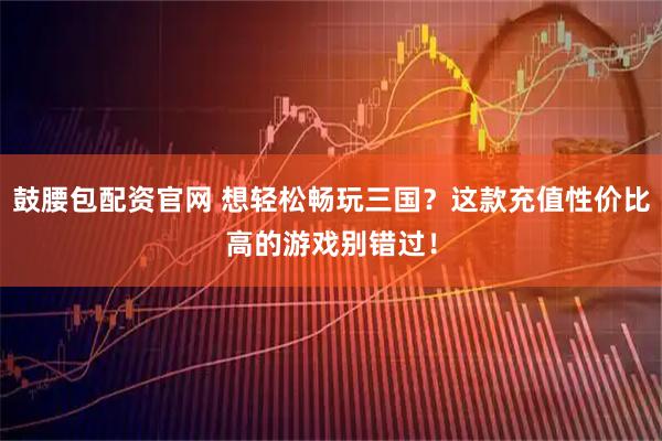 鼓腰包配资官网 想轻松畅玩三国？这款充值性价比高的游戏别错过！