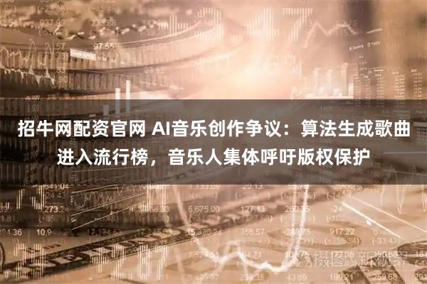 招牛网配资官网 AI音乐创作争议：算法生成歌曲进入流行榜，音乐人集体呼吁版权保护