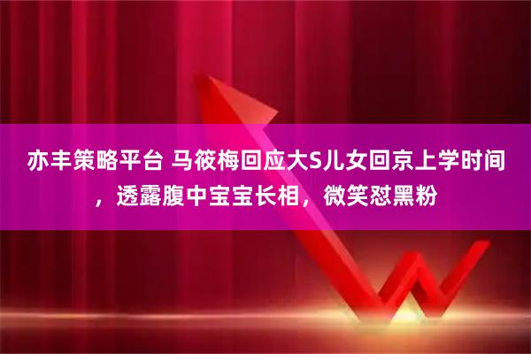 亦丰策略平台 马筱梅回应大S儿女回京上学时间，透露腹中宝宝长相，微笑怼黑粉