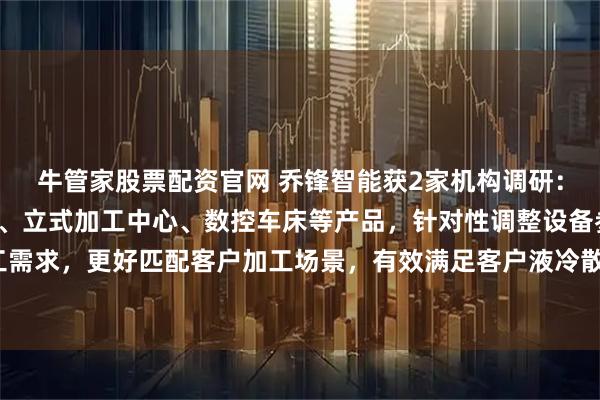 牛管家股票配资官网 乔锋智能获2家机构调研：公司依托高速钻攻中心、立式加工中心、数控车床等产品，针对性调整设备参数适配相关加工需求，更好匹配客户加工场景，有效满足客户液冷散热核心部件的精密加工需求（附调研问答）