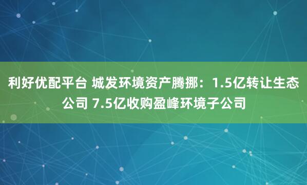 利好优配平台 城发环境资产腾挪：1.5亿转让生态公司 7.5亿收购盈峰环境子公司