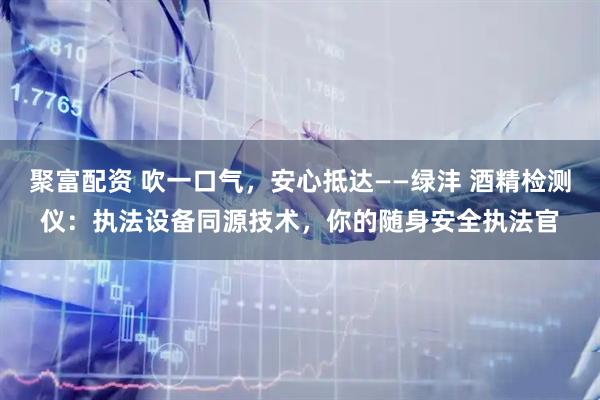 聚富配资 吹一口气，安心抵达——绿沣 酒精检测仪：执法设备同源技术，你的随身安全执法官
