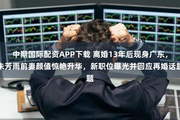 中期国际配资APP下载 离婚13年后现身广东，朱芳雨前妻颜值惊艳升华，新职位曝光并回应再婚话题