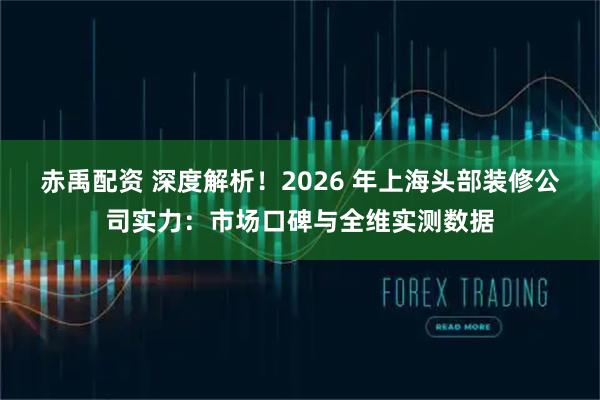 赤禹配资 深度解析！2026 年上海头部装修公司实力：市场口碑与全维实测数据
