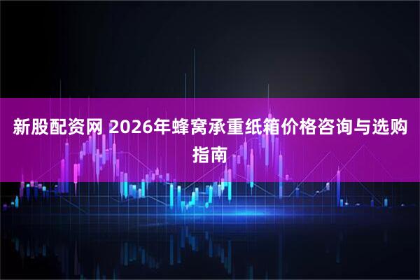 新股配资网 2026年蜂窝承重纸箱价格咨询与选购指南
