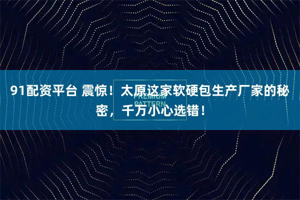 91配资平台 震惊！太原这家软硬包生产厂家的秘密，千万小心选错！