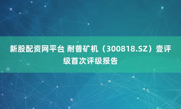 新股配资网平台 耐普矿机（300818.SZ）壹评级首次评级报告