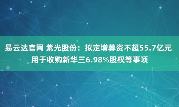 易云达官网 紫光股份：拟定增募资不超55.7亿元 用于收购新华三6.98%股权等事项