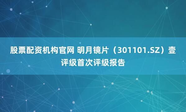 股票配资机构官网 明月镜片（301101.SZ）壹评级首次评级报告