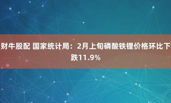 财牛股配 国家统计局：2月上旬磷酸铁锂价格环比下跌11.9%