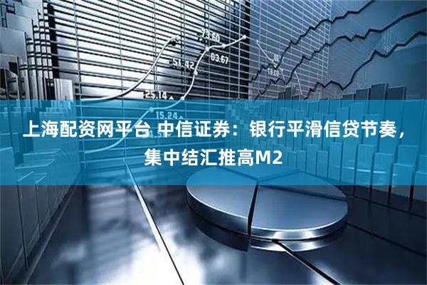 上海配资网平台 中信证券：银行平滑信贷节奏，集中结汇推高M2