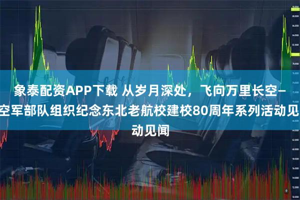 象泰配资APP下载 从岁月深处，飞向万里长空——空军部队组织纪念东北老航校建校80周年系列活动见闻