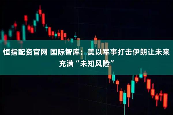 恒指配资官网 国际智库：美以军事打击伊朗让未来充满“未知风险”
