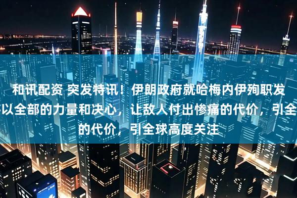 和讯配资 突发特讯！伊朗政府就哈梅内伊殉职发声明：必将以全部的力量和决心，让敌人付出惨痛的代价，引全球高度关注