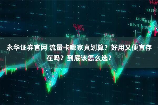 永华证券官网 流量卡哪家真划算？好用又便宜存在吗？到底该怎么选？