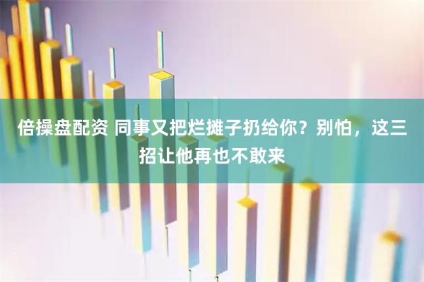 倍操盘配资 同事又把烂摊子扔给你？别怕，这三招让他再也不敢来