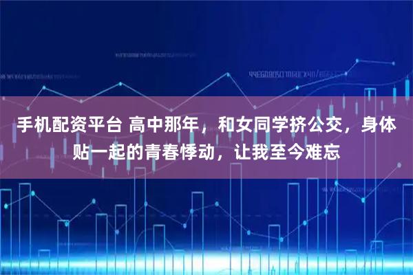 手机配资平台 高中那年，和女同学挤公交，身体贴一起的青春悸动，让我至今难忘