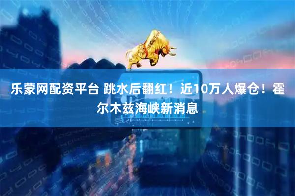乐蒙网配资平台 跳水后翻红！近10万人爆仓！霍尔木兹海峡新消息